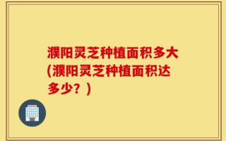 濮阳灵芝种植面积多大(濮阳灵芝种植面积达多少？)