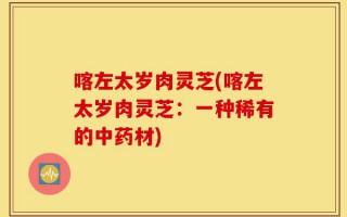 喀左太岁肉灵芝(喀左太岁肉灵芝：一种稀有的中药材)