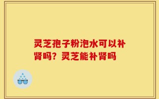 灵芝孢子粉泡水可以补肾吗？灵芝能补肾吗
