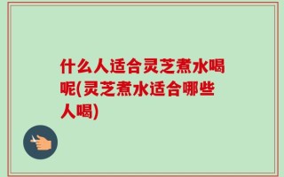 什么人适合灵芝煮水喝呢(灵芝煮水适合哪些人喝)