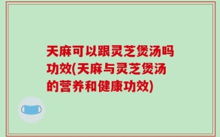 天麻可以跟灵芝煲汤吗功效(天麻与灵芝煲汤的营养和健康功效)