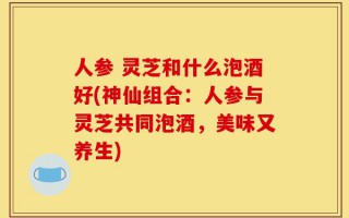 人参 灵芝和什么泡酒好(神仙组合：人参与灵芝共同泡酒，美味又养生)