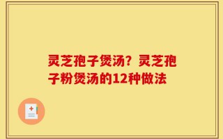 灵芝孢子煲汤？灵芝孢子粉煲汤的12种做法