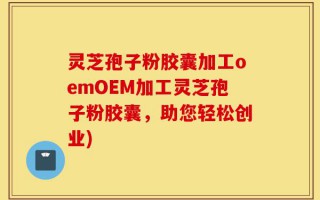 灵芝孢子粉胶囊加工oemOEM加工灵芝孢子粉胶囊，助您轻松创业)