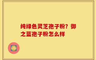 纯绿色灵芝孢子粉？御之蓝孢子粉怎么样