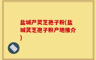盐城产灵芝孢子粉(盐城灵芝孢子粉产地推介)