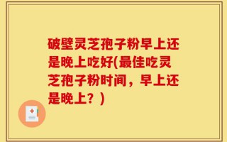 破壁灵芝孢子粉早上还是晚上吃好(最佳吃灵芝孢子粉时间，早上还是晚上？)