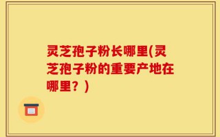 灵芝孢子粉长哪里(灵芝孢子粉的重要产地在哪里？)