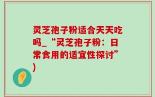 灵芝孢子粉适合天天吃吗_“灵芝孢子粉：日常食用的适宜性探讨”)
