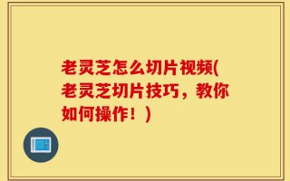 老灵芝怎么切片视频(老灵芝切片技巧，教你如何操作！)