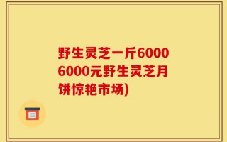 野生灵芝一斤60006000元野生灵芝月饼惊艳市场)