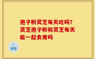 孢子粉灵芝每天吃吗？灵芝孢子粉和灵芝每天能一起食用吗