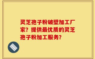灵芝孢子粉破壁加工厂家？提供最优质的灵芝孢子粉加工服务？