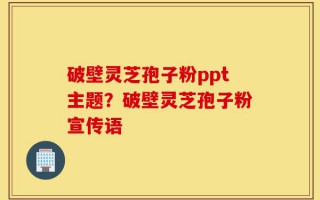 破壁灵芝孢子粉ppt主题？破壁灵芝孢子粉宣传语