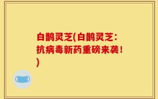 白鹊灵芝(白鹊灵芝：抗病毒新药重磅来袭！)