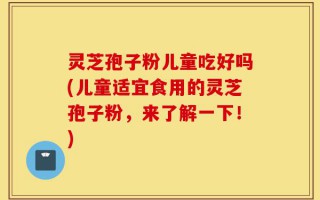 灵芝孢子粉儿童吃好吗(儿童适宜食用的灵芝孢子粉，来了解一下！)