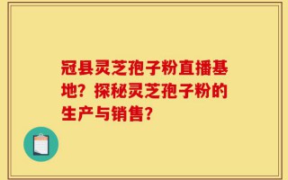 冠县灵芝孢子粉直播基地？探秘灵芝孢子粉的生产与销售？