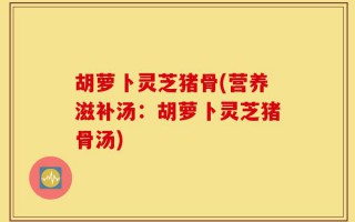 胡萝卜灵芝猪骨(营养滋补汤：胡萝卜灵芝猪骨汤)