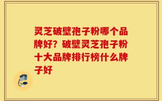 灵芝破壁孢子粉哪个品牌好？破壁灵芝孢子粉十大品牌排行榜什么牌子好