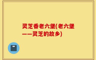 灵芝香老六堡(老六堡——灵芝的故乡)