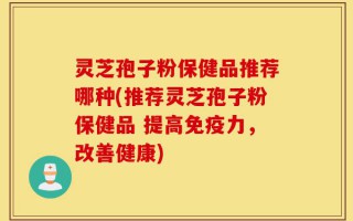 灵芝孢子粉保健品推荐哪种(推荐灵芝孢子粉保健品 提高免疫力，改善健康)