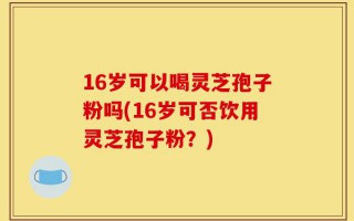 16岁可以喝灵芝孢子粉吗(16岁可否饮用灵芝孢子粉？)