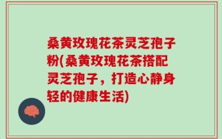 桑黄玫瑰花茶灵芝孢子粉(桑黄玫瑰花茶搭配灵芝孢子，打造心静身轻的健康生活)