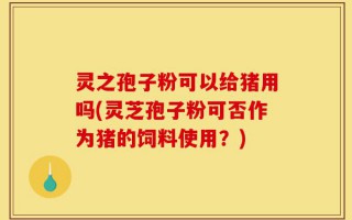灵之孢子粉可以给猪用吗(灵芝孢子粉可否作为猪的饲料使用？)