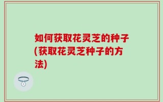 如何获取花灵芝的种子(获取花灵芝种子的方法)