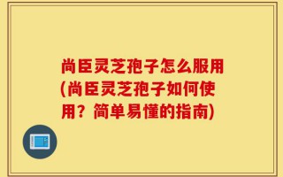 尚臣灵芝孢子怎么服用(尚臣灵芝孢子如何使用？简单易懂的指南)