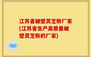 江苏省破壁灵芝粉厂家(江苏省生产高质量破壁灵芝粉的厂家)