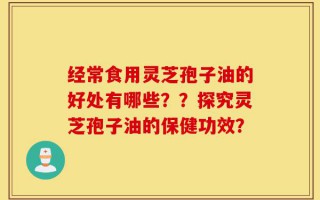 经常食用灵芝孢子油的好处有哪些？？探究灵芝孢子油的保健功效？