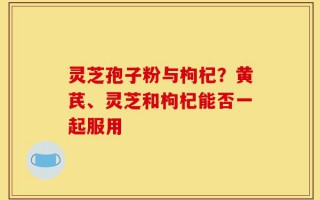 灵芝孢子粉与枸杞？黄芪、灵芝和枸杞能否一起服用