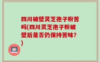 四川破壁灵芝孢子粉苦吗(四川灵芝孢子粉破壁后是否仍保持苦味？)