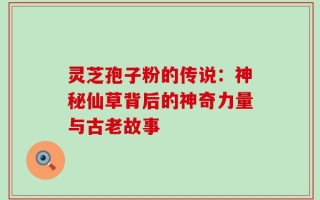 灵芝孢子粉的传说：神秘仙草背后的神奇力量与古老故事