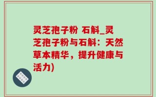 灵芝孢子粉 石斛_灵芝孢子粉与石斛：天然草本精华，提升健康与活力)