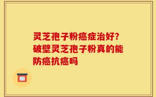 灵芝孢子粉癌症治好？破壁灵芝孢子粉真的能防癌抗癌吗