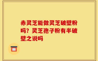 赤灵芝能做灵芝破壁粉吗？灵芝孢子粉有半破壁之说吗
