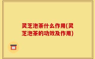 灵芝泡茶什么作用(灵芝泡茶的功效及作用)