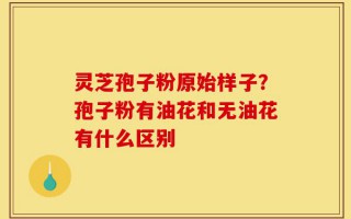 灵芝孢子粉原始样子？孢子粉有油花和无油花有什么区别