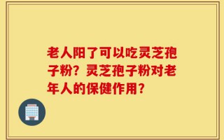 老人阳了可以吃灵芝孢子粉？灵芝孢子粉对老年人的保健作用？