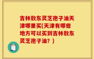 吉林敖东灵芝孢子油天津哪里买(天津有哪些地方可以买到吉林敖东灵芝孢子油？)