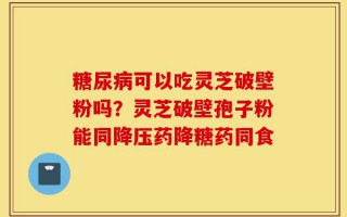 糖尿病可以吃灵芝破壁粉吗？灵芝破壁孢子粉能同降压药降糖药同食