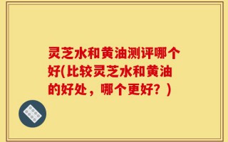 灵芝水和黄油测评哪个好(比较灵芝水和黄油的好处，哪个更好？)