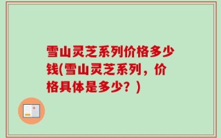 雪山灵芝系列价格多少钱(雪山灵芝系列，价格具体是多少？)