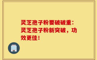 灵芝孢子粉要破破重：灵芝孢子粉新突破，功效更佳！