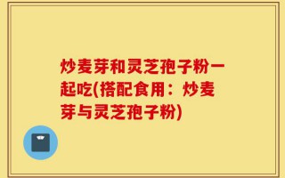 炒麦芽和灵芝孢子粉一起吃(搭配食用：炒麦芽与灵芝孢子粉)