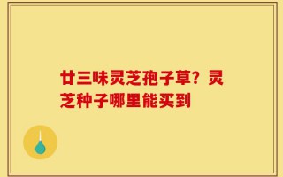 廿三味灵芝孢子草？灵芝种子哪里能买到