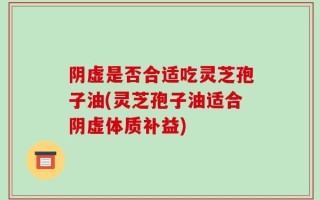 阴虚是否合适吃灵芝孢子油(灵芝孢子油适合阴虚体质补益)