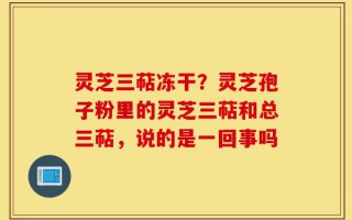 灵芝三萜冻干？灵芝孢子粉里的灵芝三萜和总三萜，说的是一回事吗